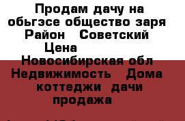 Продам дачу на обьгэсе общество заря › Район ­ Советский › Цена ­ 550 000 - Новосибирская обл. Недвижимость » Дома, коттеджи, дачи продажа   